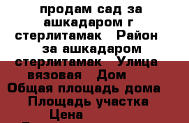 продам сад за ашкадаром г, стерлитамак › Район ­ за ашкадаром стерлитамак › Улица ­ вязовая › Дом ­ 5 › Общая площадь дома ­ 20 › Площадь участка ­ 9 › Цена ­ 30 000 - Башкортостан респ. Недвижимость » Дома, коттеджи, дачи продажа   . Башкортостан респ.